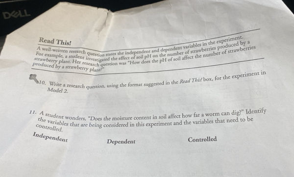 dell
Read This!
A well-written reseatch question states the independent and dependent variables in the experiment
For example, a student investigated the effect of soil pH on the number of strawberries produced by a
strawberry plant. Her research question was “How does the pH of soil affect the number of strawberries
produced by a strawberry plant?'
10. Write a research question, using the format suggested in the Read This! box, for the experiment in
Model 2.
11. A student wonders, “Does the moisture content in soil affect how far a worm can dig?” Identify
the variables that are being considered in this experiment and the variables that need to be
controlled.
Independent Dependent
Controlled