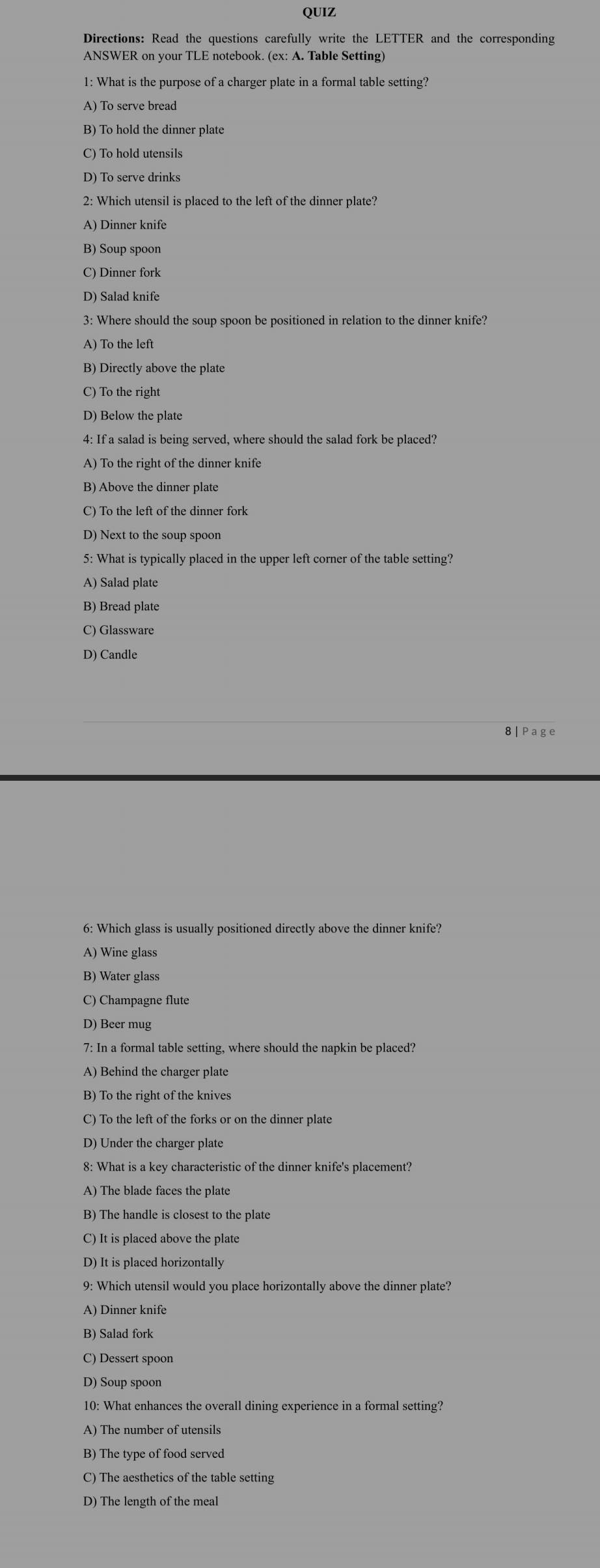 QUIZ
Directions: Read the questions carefully write the LETTER and the corresponding
ANSWER on your TLE notebook. (ex: A. Table Setting)
1: What is the purpose of a charger plate in a formal table setting?
A) To serve bread
B) To hold the dinner plate
C) To hold utensils
D) To serve drinks
2: Which utensil is placed to the left of the dinner plate?
A) Dinner knife
B) Soup spoon
C) Dinner fork
D) Salad knife
3: Where should the soup spoon be positioned in relation to the dinner knife?
A) To the left
B) Directly above the plate
C) To the right
D) Below the plate
4: If a salad is being served, where should the salad fork be placed?
A) To the right of the dinner knife
B) Above the dinner plate
C) To the left of the dinner fork
D) Next to the soup spoon
5: What is typically placed in the upper left corner of the table setting?
A) Salad plate
B) Bread plate
C) Glassware
D) Candle
8 Page
6: Which glass is usually positioned directly above the dinner knife?
A) Wine glass
B) Water glass
C) Champagne flute
D) Beer mug
7: In a formal table setting, where should the napkin be placed?
A) Behind the charger plate
B) To the right of the knives
C) To the left of the forks or on the dinner plate
D) Under the charger plate
8: What is a key characteristic of the dinner knife's placement?
A) The blade faces the plate
B) The handle is closest to the plate
C) It is placed above the plate
D) It is placed horizontally
9: Which utensil would you place horizontally above the dinner plate?
B) Salad fork
D) Soup spoon
10: What enhances the overall dining experience in a formal setting?
A) The number of utensils
B) The type of food served
C) The aesthetics of the table setting
D) The length of the meal