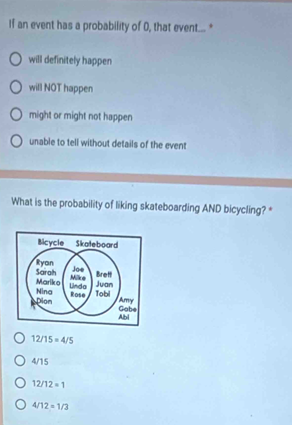 If an event has a probability of 0, that event... *
will definitely happen
will NOT happen
might or might not happen
unable to tell without details of the event
What is the probability of liking skateboarding AND bicycling? *
12/15=4/5
4/15
12/12=1
4/12=1/3