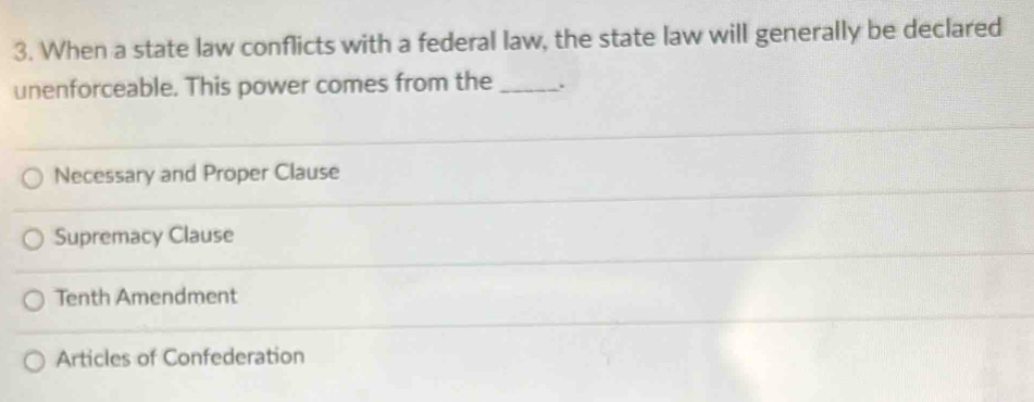 When a state law conflicts with a federal law, the state law will generally be declared
unenforceable. This power comes from the _.
Necessary and Proper Clause
Supremacy Clause
Tenth Amendment
Articles of Confederation