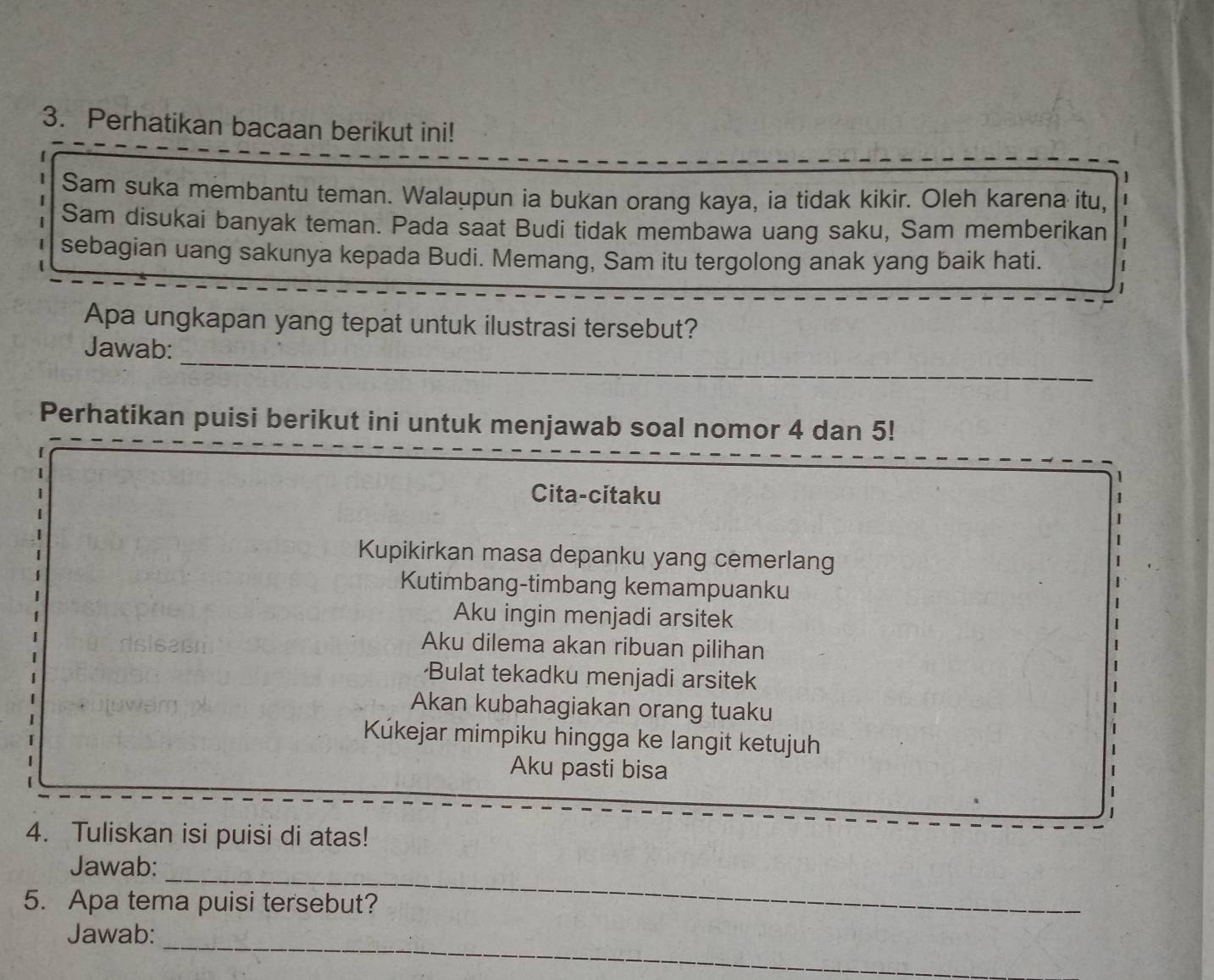 Perhatikan bacaan berikut ini!
Sam suka membantu teman. Walaupun ia bukan orang kaya, ia tidak kikir. Oleh karena itu,
Sam disukai banyak teman. Pada saat Budi tidak membawa uang saku, Sam memberikan |
sebagian uang sakunya kepada Budi. Memang, Sam itu tergolong anak yang baik hati.
Apa ungkapan yang tepat untuk ilustrasi tersebut?
_
Jawab:
Perhatikan puisi berikut ini untuk menjawab soal nomor 4 dan 5!
Cita-citaku
1
Kupikirkan masa depanku yang cemerlang
Kutimbang-timbang kemampuanku
Aku ingin menjadi arsitek
Aku dilema akan ribuan pilihan
·Bulat tekadku menjadi arsitek
Akan kubahagiakan orang tuaku
Kúkejar mimpiku hingga ke langit ketujuh
Aku pasti bisa
4. Tuliskan isi puisi di atas!
_
Jawab:
5. Apa tema puisi tersebut?
_
Jawab: