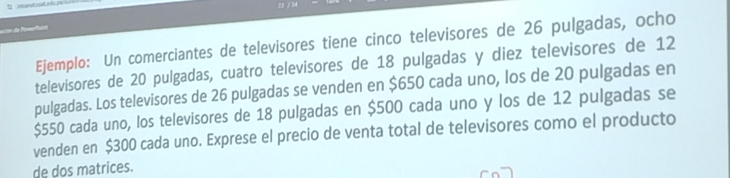 Ejemplo: Un comerciantes de televisores tiene cinco televisores de 26 pulgadas, ocho 
televisores de 20 pulgadas, cuatro televisores de 18 pulgadas y diez televisores de 12
pulgadas. Los televisores de 26 pulgadas se venden en $650 cada uno, los de 20 pulgadas en
$550 cada uno, los televisores de 18 pulgadas en $500 cada uno y los de 12 pulgadas se 
venden en $300 cada uno. Exprese el precio de venta total de televisores como el producto 
de dos matrices.