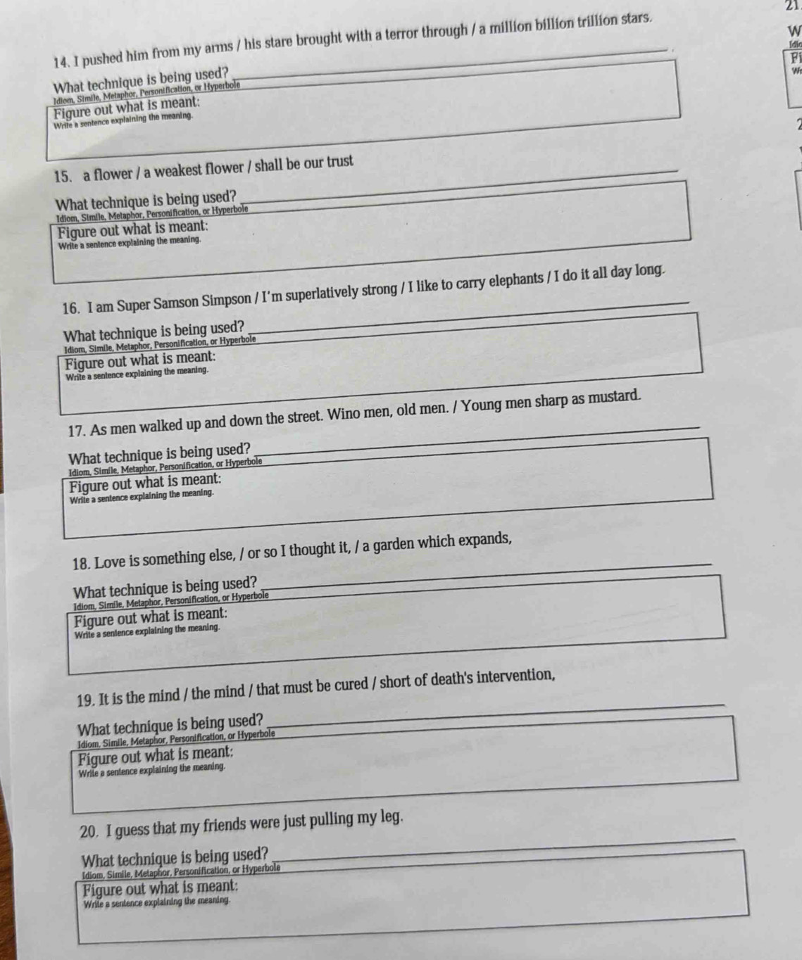 pushed him from my arms / his stare brought with a terror through / a million billion trillion stars. 21
Idic
Fi
What technique is being used?
w
Idiom, Simile, Metaphor, Personification, or Hyperbole
Figure out what is meant:
Wrife a sentence explaining the meaning.
15. a flower / a weakest flower / shall be our trust
What technique is being used?
Idiom, Simile, Metaphor, Personification, or Hyperbole
Figure out what is meant:
Write a sentence explaining the meaning.
16. I am Super Samson Simpson / I'm superlatively strong / I like to carry elephants / I do it all day long.
What technique is being used?
Idiom, Simile, Metaphor, Personification, or Hyperbole
Figure out what is meant:
Write a sentence explaining the meaning.
17. As men walked up and down the street. Wino men, old men. / Young men sharp as mustard.
What technique is being used?_
_
Idiom, Simile, Metaphor, Personification, or Hyperbole
Figure out what is meant:
Write a sentence explaining the meaning.
_
_
18. Love is something else, / or so I thought it, / a garden which expands,
What technique is being used?
Idiom, Simile, Metaphor, Personification, or Hyperbole
Figure out what is meant:
Write a sentence explaining the meaning.
19. It is the mind / the mind / that must be cured / short of death's intervention,
What technique is being used?
_
_
Idiom, Simile, Metaphor, Personification, or Hyperbole
Figure out what is meant:
Write a sentence explaining the meaning.
_
20. I guess that my friends were just pulling my leg.
What technique is being used?
Idiom, Simile, Metaphor, Personification, or Hyperbole
Figure out what is meant:
Write a sentence explaining the meaning.