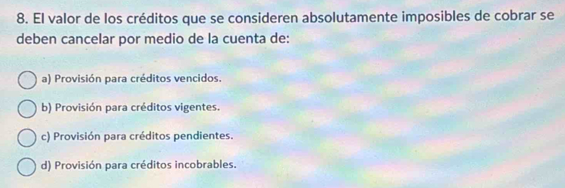 El valor de los créditos que se consideren absolutamente imposibles de cobrar se
deben cancelar por medio de la cuenta de:
a) Provisión para créditos vencidos.
b) Provisión para créditos vigentes.
c) Provisión para créditos pendientes.
d) Provisión para créditos incobrables.