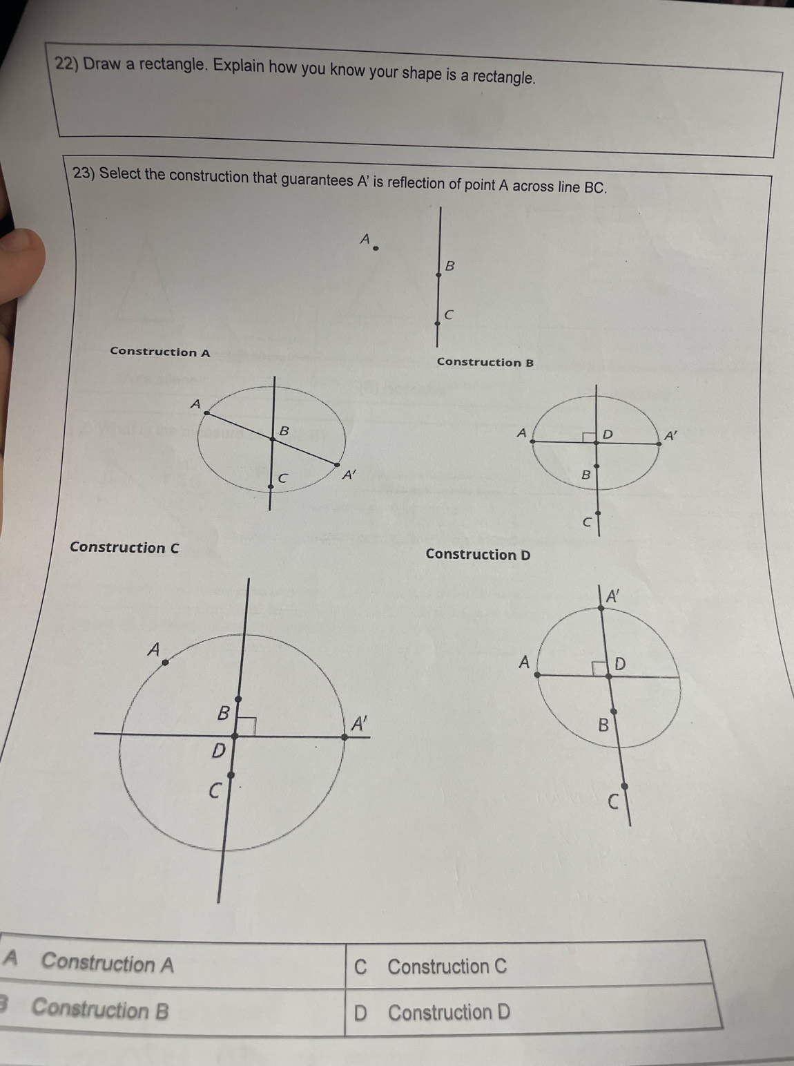 Draw a rectangle. Explain how you know your shape is a rectangle.
23) Select the construction that guarantees A' is reflection of point A across line BC.
B
C
Construction A
Construction B
 
Construction C Construction D
A Construction A C Construction C
Construction B D Construction D