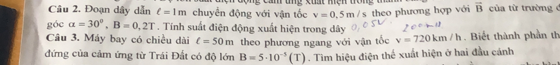 ng xuất hiện trong t a 
Câu 2. Đoạn dây dẫn ell =1m chuyển động với vận tốc v=0,5m/s theo phương hợp với vector B của từ trường đ 
góc alpha =30^0, B=0,2T. Tính suất điện động xuất hiện trong dây 
Câu 3. Máy bay có chiều dài ell =50m theo phương ngang với vận tốc v=720km/h. Biết thành phần th 
đứng của cảm ứng từ Trái Đất có độ lớn B=5· 10^(-5)(T). Tìm hiệu điện thế xuất hiện ở hai đầu cánh