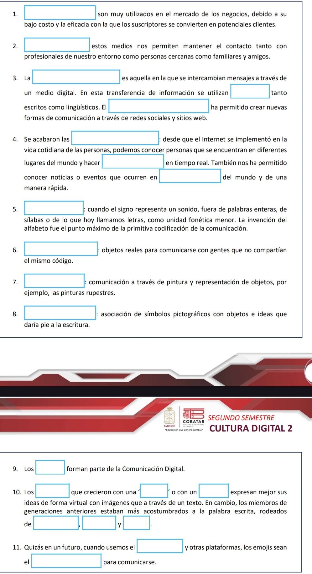 □ son muy utilizados en el mercado de los negocios, debido a su
bajo costo y la eficacia con la que los suscriptores se convierten en potenciales clientes.
2. □ estos medios nos permiten mantener el contacto tanto con
profesionales de nuestro entorno como personas cercanas como familiares y amigos.
3. La □ es aquella en la que se intercambian mensajes a través de
un medio digital. En esta transferencia de información se utilizan □ tanto
escritos como lingüísticos. El □ ha permitido crear nuevas
formas de comunicación a través de redes sociales y sitios web.
4. Se acabaron las □ : desde que el Internet se implementó en la
vida cotidiana de las personas, podemos conocer personas que se encuentran en diferentes
lugares del mundo y hacer □ en tiempo real. También nos ha permitido
conocer noticias o eventos que ocurren en □ del mundo y de una
manera rápida.
5. □ : : cuando el signo representa un sonido, fuera de palabras enteras, de
sílabas o de lo que hoy llamamos letras, como unidad fonética menor. La invención del
alfabeto fue el punto máximo de la primitiva codificación de la comunicación.
6. □ : : objetos reales para comunicarse con gentes que no compartían
el mismo código.
7. □ : comunicación a través de pintura y representación de objetos, por
ejemplo, las pinturas rupestres.
8. □ : asociación de símbolos pictográficos con objetos e ideas que
daría pie a la escritura.
SEGUNDO SEMESTRE
CULTURA DIGITAL 2
9. Los □ forman parte de la Comunicación Digital.
10. Los □ que crecieron con una '□ . o con un □ expresan mejor sus
ideas de forma virtual con imágenes que a través de un texto. En cambio, los miembros de
generaciones anteriores estaban más acostumbrados a la palabra escrita, rodeados
de □ □ 、 /□ .
11. Quizás en un futuro, cuando usemos el □ y otras plataformas, los emojis sean
el □ para comunicarse.