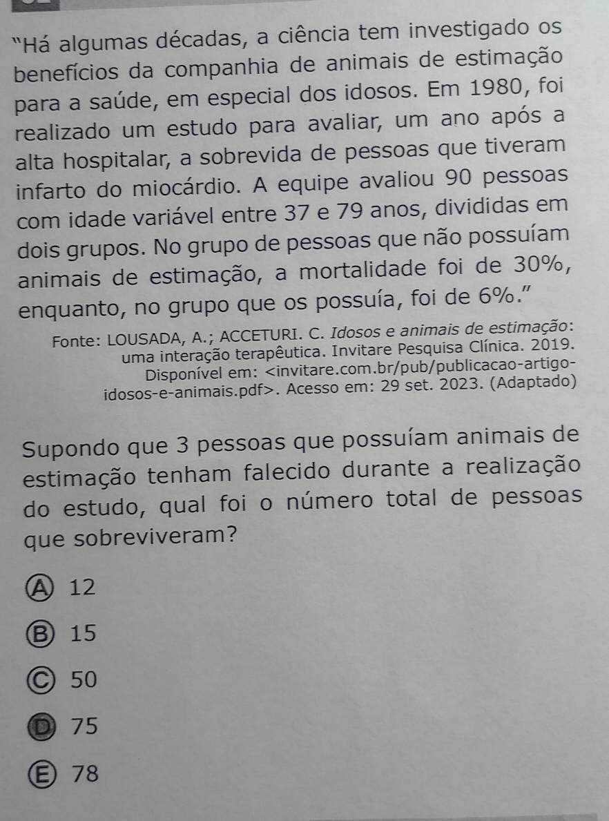 'Há algumas décadas, a ciência tem investigado os
benefícios da companhia de animais de estimação
para a saúde, em especial dos idosos. Em 1980, foi
realizado um estudo para avaliar, um ano após a
alta hospitalar, a sobrevida de pessoas que tiveram
infarto do miocárdio. A equipe avaliou 90 pessoas
com idade variável entre 37 e 79 anos, divididas em
dois grupos. No grupo de pessoas que não possuíam
animais de estimação, a mortalidade foi de 30%,
enquanto, no grupo que os possuía, foi de 6%."
Fonte: LOUSADA, A.; ACCETURI. C. Idosos e animais de estimação:
uma interação terapêutica. Invitare Pesquisa Clínica. 2019.
Disponível em:. Acesso em: 29 set. 2023. (Adaptado)
Supondo que 3 pessoas que possuíam animais de
estimação tenham falecido durante a realização
do estudo, qual foi o número total de pessoas
que sobreviveram?
A 12
B 15
C 50
D 75
Ⓔ78