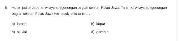 Hutan jati terdapat di wilayah pegunungan bagian selatan Pulau Jawa. Tanah di wilayah pegunungan
bagian selatan Pulau Jawa termasuk jenis tanah . . . .
a) latosol b) kapur
c) aluvial d) gambut