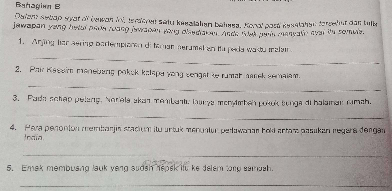 Bahagian B 
Dalam setiap ayat di bawah ini, terdapat satu kesalahan bahasa. Kenal pasti kesalahan tersebut dan tulis 
jawapan yang betul pada ruang jawapan yang disediakan. Anda tidak perlu menyalin ayat itu semula. 
_ 
1. Anjing liar sering bertempiaran di taman perumahan itu pada waktu malam. 
2. Pak Kassim menebang pokok kelapa yang senget ke rumah nenek semalam. 
_ 
3. Pada setiap petang, Norlela akan membantu ibunya menyimbah pokok bunga di halaman rumah. 
_ 
4. Para penonton membanjiri stadium itu untuk menuntun perlawanan hoki antara pasukan negara dengan 
India. 
_ 
5. Emak membuang lauk yang sudah hapak itu ke dalam tong sampah. 
_