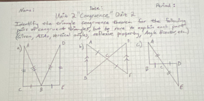 Period: 
Name: Date: 
Unit 2^(11) Congruence" Quit a 
Identify the triangle congruence theorem for the following 
pairs of congruent triangles, but be sure to explain each pact 
(Given, AIA, vertical angles, reflexive property, Angle bisector, etc ) 
()