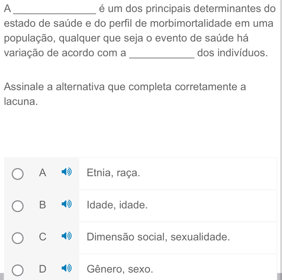 A _é um dos principais determinantes do
estado de saúde e do perfil de morbimortalidade em uma
população, qualquer que seja o evento de saúde há
variação de acordo com a _dos indivíduos.
Assinale a alternativa que completa corretamente a
lacuna.
A Etnia, raça.
B Idade, idade.
C Dimensão social, sexualidade.
Gênero, sexo.