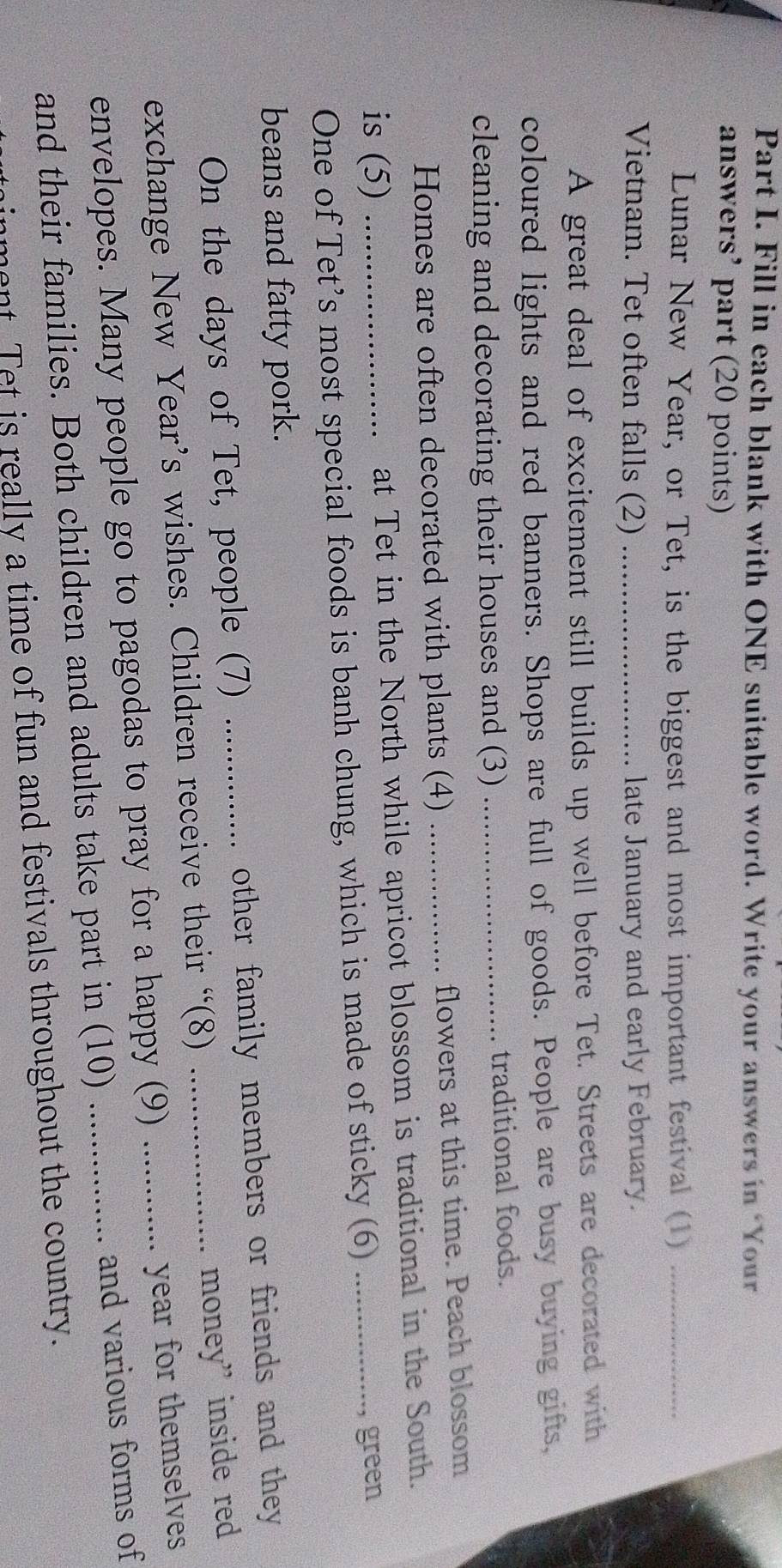 Fill in each blank with ONE suitable word. Write your answers in ‘Your 
answers’ part (20 points) 
Lunar New Year, or Tet, is the biggest and most important festival (1)_ 
Vietnam. Tet often falls (2) _late January and early February. 
A great deal of excitement still builds up well before Tet. Streets are decorated with 
coloured lights and red banners. Shops are full of goods. People are busy buying gifts, 
cleaning and decorating their houses and (3) _traditional foods. 
Homes are often decorated with plants (4) _flowers at this time. Peach blossom 
is (5) _at Tet in the North while apricot blossom is traditional in the South. 
One of Tet’s most special foods is banh chung, which is made of sticky (6)_ 
, green 
beans and fatty pork. 
On the days of Tet, people (7) _other family members or friends and they 
exchange New Year’s wishes. Children receive their “(8)_ 
money” inside red 
envelopes. Many people go to pagodas to pray for a happy (9)_ 
year for themselves 
and their families. Both children and adults take part in (10) _and various forms of 
ment Tet is really a time of fun and festivals throughout the country.