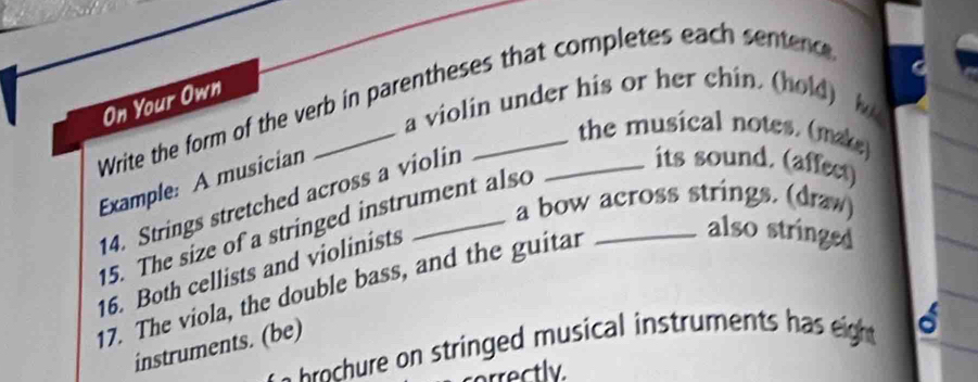 Write the form of the verb in parentheses that completes each sentenc 
On Your Own 
a violin under his or her chin. (hold) 
the musical notes. (make) 
Example: A musician 
14. Strings stretched across a violin 
its sound. (affect) 
15. The size of a stringed instrument also_ 
a bow across strings. (draw) 
16. Both cellists and violinists 
17. The viola, the double bass, and the guitar 
also stringed 
n e s t in d mus ca intrume t eigh a 
instruments. (be) 
rrectly