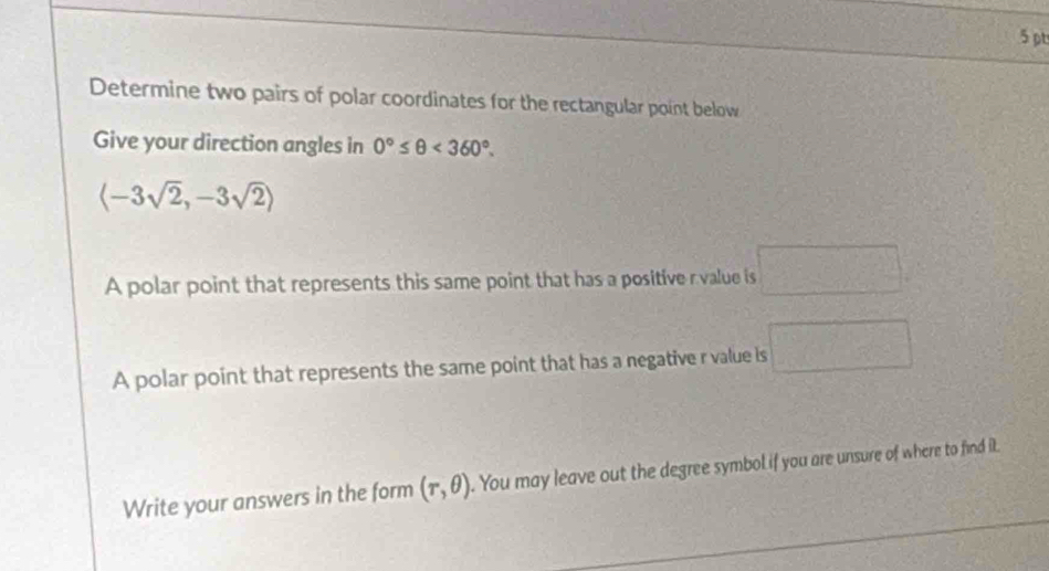 Determine two pairs of polar coordinates for the rectangular point below 
Give your direction angles in 0°≤ θ <360°.
langle -3sqrt(2),-3sqrt(2)rangle
A polar point that represents this same point that has a positive r value is □. 
A polar point that represents the same point that has a negative r value is □
Write your answers in the form (r,θ ). You may leave out the degree symbol if you are unsure of where to find it.