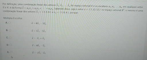 Por definição, uma combinação linear dos vetores vector v_1, vector v_2, -vector v, do espaço vetorial V e os escalares a_1, a_2,..., a_n em qualquer vetor
vector v∈ V é da forma vector v=a_1v_1+a_2v_2+·s +a_nv Sabendo disso, seja o vetor v=(7,12,12) no espaço vetorial R^3. o mesmo é uma
combinação linear dos vetores vector v_1=(2,3,4) e v_2=(1,0,4) , porque:
Múltipla Escolha:
A. vector v=4vector v_1-3vector v_2
B. vector v=3vector v_1-3vector v_2
C. vector v=vector v_1+vector v_2
D. vector v=4vector v_1-vector v_2
E. vector v=-2vector v_1-vector v_2
L