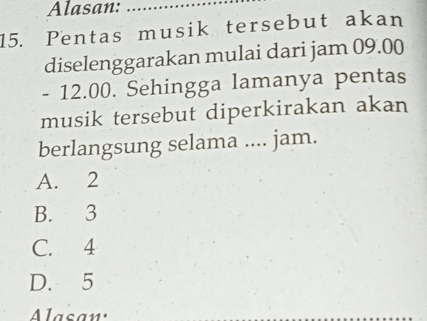 Alasan:_
15. Pentas musik tersebut akan
diselenggarakan mulai dari jam 09.00
- 12.00. Sehingga lamanya pentas
musik tersebut diperkirakan akan
berlangsung selama .... jam.
A. 2
B. 3
C. 4
D. 5
Alasan: