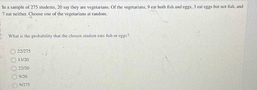 In a sample of 275 students, 20 say they are vegetarians. Of the vegetarians, 9 eat both fish and eggs, 3 eat eggs but not fish, and
7 eat neither. Choose one of the vegetarians at random.
What is the probability that the chosen student eats fish or eggs?
22/275
13/20
22/20
9/20
9/275