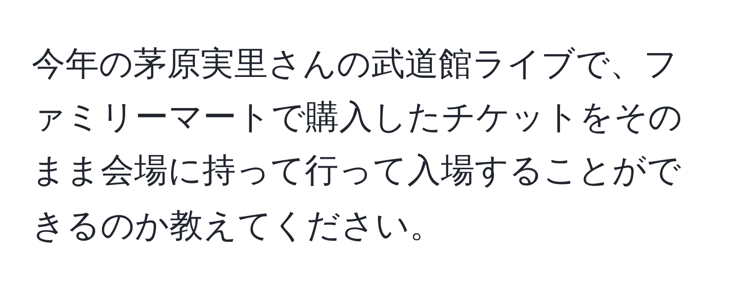 今年の茅原実里さんの武道館ライブで、ファミリーマートで購入したチケットをそのまま会場に持って行って入場することができるのか教えてください。