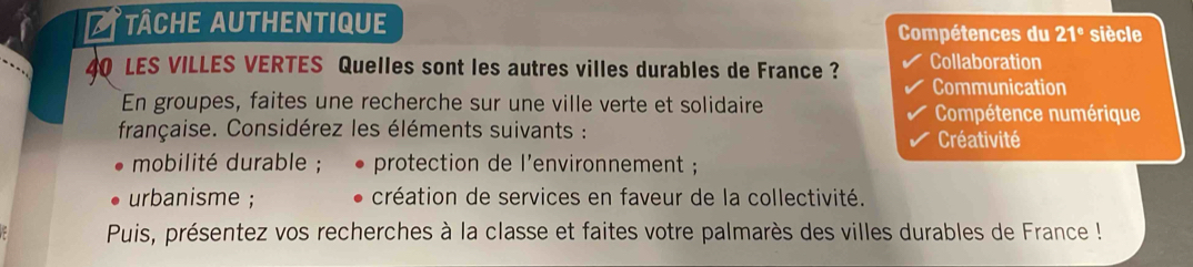 tâche authentique Compétences du 21° siècle
40 LES VILLES VERTES Quelles sont les autres villes durables de France ? Collaboration 
Communication 
En groupes, faites une recherche sur une ville verte et solidaire Compétence numérique 
française. Considérez les éléments suivants : Créativité 
mobilité durable ; protection de l'environnement ; 
urbanisme ; création de services en faveur de la collectivité. 
Puis, présentez vos recherches à la classe et faites votre palmarès des villes durables de France !