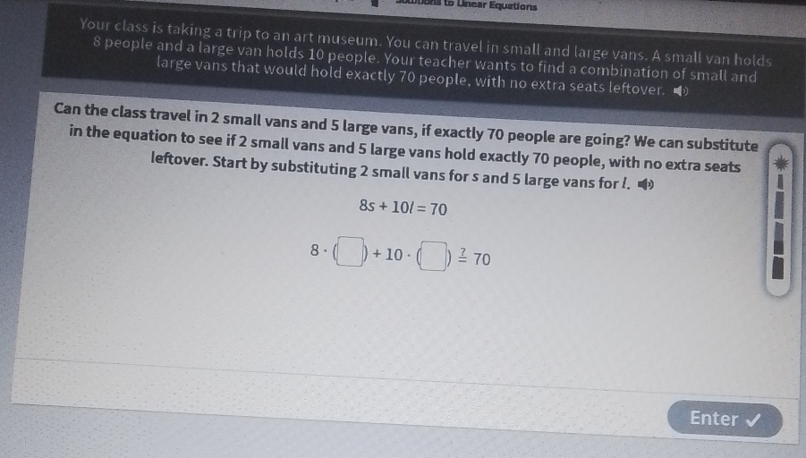 Luons to Unear Equations 
Your class is taking a trip to an art museum. You can travel in small and large vans. A small van holds
8 people and a large van holds 10 people. Your teacher wants to find a combination of small and 
large vans that would hold exactly 70 people, with no extra seats leftover. 
Can the class travel in 2 small vans and 5 large vans, if exactly 70 people are going? We can substitute 
in the equation to see if 2 small vans and 5 large vans hold exactly 70 people, with no extra seats 
leftover. Start by substituting 2 small vans for s and 5 large vans for !.
8s+10l=70
8· (□ )+10· (□ )=70
Enter