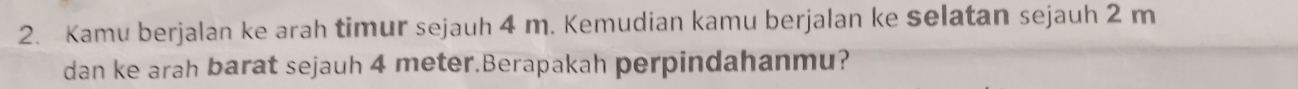 Kamu berjalan ke arah timur sejauh 4 m. Kemudian kamu berjalan ke selatan sejauh 2 m
dan ke arah barat sejauh 4 meter.Berapakah perpindahanmu?