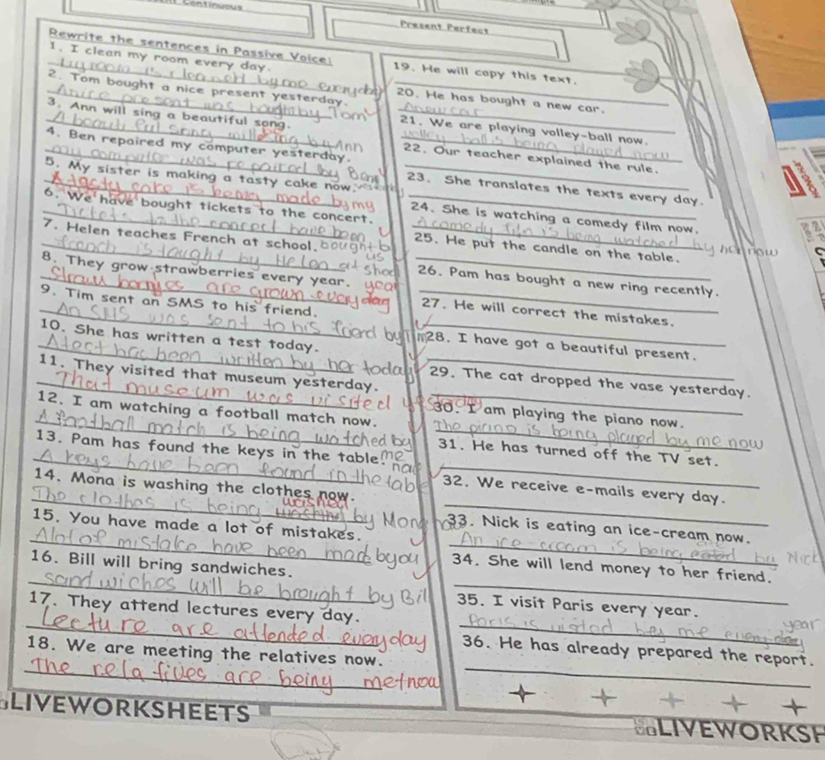 Present Perfect 
1. I clean my room every day
_ Rewrite the sentences in Passive Voice 19. He will copy this text. 
_ 
2. Tom bought a nice pr 
_ 
_ 
20. He has bought a new car. 
3. Ann will sing a beautiful song_ 
_21. We are playing volley-ball now. 
_4. Ben repaired my computer yesterday._ 
22. Our teacher explained the rule. 
5. My sister is making a tasty ca ke now .__ 
_23、 She translates the texts every day. 
_6. We have bought tickets to the concert._ 
24. She is watching a comedy film now. 
7. Helen teaches French at school.__ 
_25. He put the candle on the table. 
C 
8. They grow strawberries every year._ 
_26. Pam has bought a new ring recently. 
9. Tim sent an SMS to his friend._ 
_27. He will correct the mistakes. 
_ 
10. She has written a test today._ 
_28. I have got a beautiful present. 
11. They visited that museum yesterday. 
_29. The cat dropped the vase yesterday. 
_ 
_ 
12. I am watching a football match now. 
_ 
30. I am playing the piano now. 
_ 
_ 
13. Pam has found the keys in the tabl 
31. He has turned off the TV set. 
_ 
_ 
14. Mona is washing the clothes now 
32. We receive e-mails every day. 
_ 
_ 
15. You have made a lot of mistakes. 
33. Nick is eating an ice-cream now. 
_ 
_ 
16. Bill will bring sandwiches. 
34. She will lend money to her friend. 
__ 
35. I visit Paris every year. 
17. They attend lectures every day. 
_ 
_ 
36. He has already prepared the report. 
18. We are meeting the relatives now. 
Sliveworksheets SLIVEWORKSH