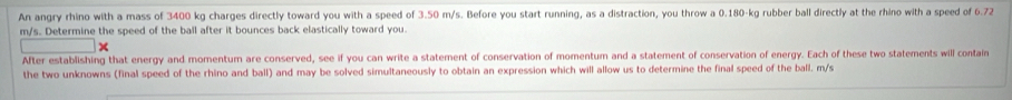 An angry rhino with a mass of 3400 kg charges directly toward you with a speed of 3.50 m/s. Before you start running, as a distraction, you throw a 0.180-kg rubber ball directly at the rhino with a speed of 6.72
m/s. Determine the speed of the ball after it bounces back elastically toward you. 
After establishing that energy and momentum are conserved, see if you can write a statement of conservation of momentum and a statement of conservation of energy. Each of these two statements will contain 
the two unknowns (final speed of the rhino and ball) and may be solved simultaneously to obtain an expression which will allow us to determine the final speed of the ball. m/s