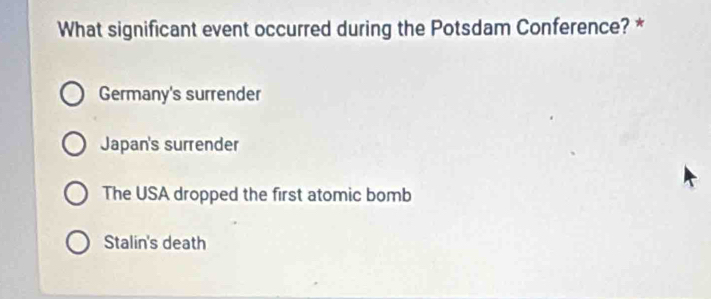 What significant event occurred during the Potsdam Conference? *
Germany's surrender
Japan's surrender
The USA dropped the first atomic bomb
Stalin's death