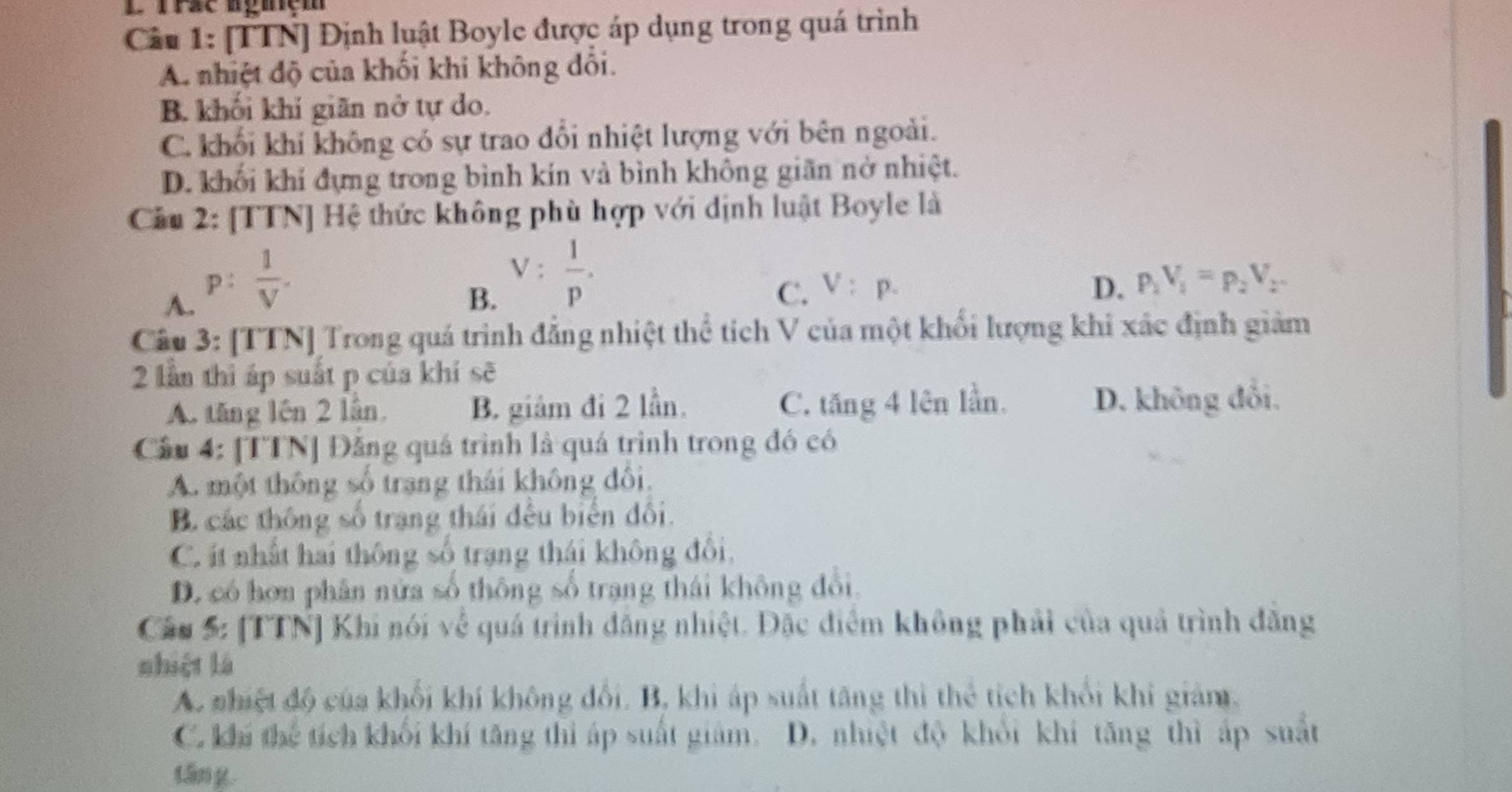 Trac aguiệm
Câu 1: [TTN] Định luật Boyle được áp dụng trong quá trình
A. nhiệt độ của khối khi không đối.
B. khối khí giãn nở tự do.
C. khối khí không có sự trao đổi nhiệt lượng với bên ngoài.
D. khối khí đựng trong bình kín và bình không giãn nở nhiệt.
Cầu 2: [TTN] Hệ thức không phù hợp với dịnh luật Boyle là
A. p: 1/V .
B. V: 1/p .
C. V:p. D. p_1V_1=p_2V_2
Câu 3: [TTN] Trong quá trình đẳng nhiệt thể tích V của một khối lượng khi xác định giảm
2 lần thì áp suất p của khí sẽ
A. tăng lên 2 lân. B. giảm đi 2 lần. C. tăng 4 lên lần. D. không đổi.
Cầu 4: [TTN] Đăng quá trình là quá trình trong đó có
A. một thông số trang thái không đôi,
B. các thông số trạng thái đều biển đối.
C. ít nhất hai thông số trang thái không đổi,
D. có hơn phân nửa số thông số trạng thái không đổi.
Câu 5: [TTN] Khi nói về quá trình đăng nhiệt. Đặc điểm không phải của quả trình đăng
shiệt là
A. nhiệt độ của khối khí không đổi. B, khi áp suất tăng thì thẻ tích khối khi giảm.
C. khi thể tích khối khí tăng thì áp suất giám. D. nhiệt độ khổi khí tăng thì áp suất
tān g.