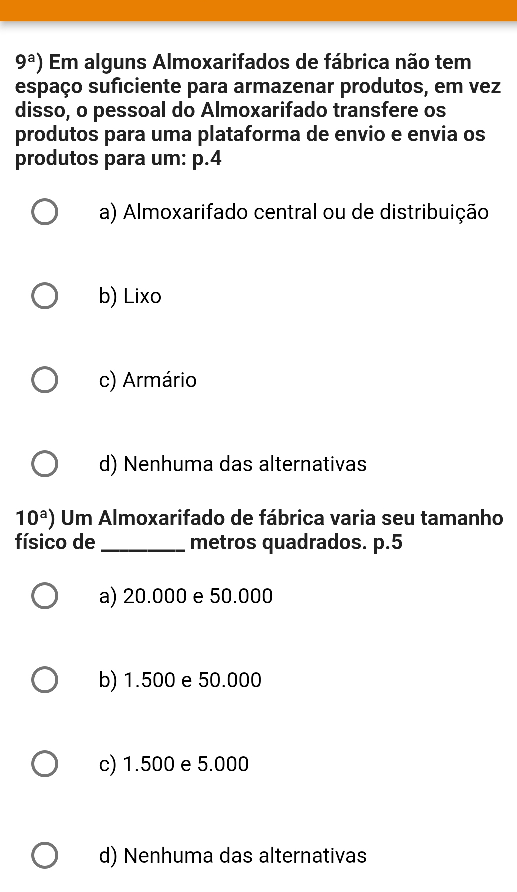 9^a) Em alguns Almoxarifados de fábrica não tem
espaço suficiente para armazenar produtos, em vez
disso, o pessoal do Almoxarifado transfere os
produtos para uma plataforma de envio e envia os
produtos para um: p.4
a) Almoxarifado central ou de distribuição
b) Lixo
c) Armário
d) Nenhuma das alternativas
10^a) Um Almoxarifado de fábrica varia seu tamanho
físico de _metros quadrados. p.5
a) 20.000 e 50.000
b) 1.500 e 50.000
c) 1.500 e 5.000
d) Nenhuma das alternativas