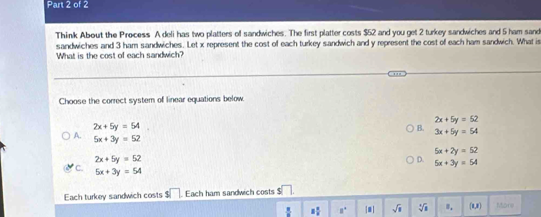 Think About the Process A deli has two platters of sandwiches. The first platter costs $52 and you get 2 turkey sandwiches and 5 ham sand
sandwiches and 3 ham sandwiches. Let x represent the cost of each turkey sandwich and y represent the cost of each ham sandwich. What is
What is the cost of each sandwich?
Choose the correct system of linear equations below.
2x+5y=52
2x+5y=54
B. 3x+5y=54
A. 5x+3y=52
5x+2y=52
2x+5y=52
D. 5x+3y=54
C. 5x+3y=54
Each turkey sandwich costs $□. Each ham sandwich costs $□. 
 □ /□   □  □ /□   □° [□ ] sqrt(□ ) sqrt[5](□ ). (1,1 More