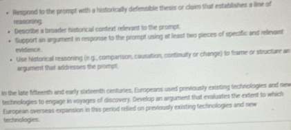 Respond to the prompt with a historically defensible thesis or claim that establishes a line of 
reaoring 
Describe a broader historical context relevant to the prompt. 
Support an argument in response to the prompt using at least two pieces of specific and relevant 
evidence 
Use historical reasoning (e.g., comparison, causation, continuity or change) to frame or structure an 
argument that addresses the prompt. 
In the late fifteenth and early sixteenth centuries, Europeans used previously existing technologies and new 
technologies to engage in voyages of discovery. Develop an argument that evaluates the extent to which 
European overseas expansion in this period relled on previously existing technologies and new 
technologies.