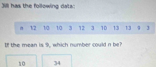 Jill has the following data:
n 12 10 10 3 12 3 10 13 13 9 3
If the mean is 9, which number could n be?
10 34