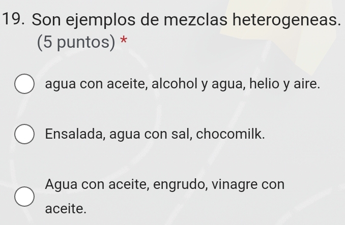 Son ejemplos de mezclas heterogeneas.
(5 puntos) *
agua con aceite, alcohol y agua, helio y aire.
Ensalada, agua con sal, chocomilk.
Agua con aceite, engrudo, vinagre con
aceite.