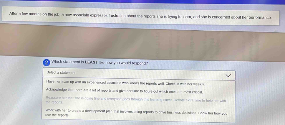 After a few months on the job, a new associate expresses frustration about the reports she is trying to learn, and she is concerned about her performance.
2 Which statement is LEAST like how you would respond?
Select a statement
Have her team up with an experienced associate who knows the reports well. Check in with her weekly.
Acknowledge that there are a lot of reports and give her time to figure out which ones are most critical.
Reassure her that she is doing fine and everyone goes through this learning curve. Devote extra time to help her with
the reports.
Work with her to create a development plan that involves using reports to drive business decisions. Show her how you
use the reports