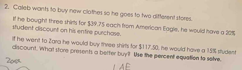 Caleb wants to buy new clothes so he goes to two different stores. 
If he bought three shirts for $39.75 each from American Eagle, he would have a 20%
student discount on his entire purchase. 
If he went to Zara he would buy three shirts for $117.50, he would have a 15% student 
discount. What store presents a better buy? Use the percent equation to solve.