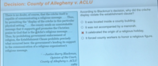 Decision: County of Allegheny v. ACLU
There is no doubt, of course, fha the coei Itallf i Aczerding is Blackmun's decision, why did the crèche
capable of comminicating a oiligions messge ___ Thus. diglay violate the establishment clause?"
by permitting the 'display of the mchs in tis pariculae
physical setting,"__ the county sends as nunisuilabls It was lecated inside a county building.
message that It supports and promous the Christion It was net accompanied by a menorah.
praise to God that is the grache's niligious message. W
Thus, by prohibiting government endorsement of It celebrated the origin of a religious holiday.
religion, the Establishment Clause probibits gewisly It forced county workers to honor a religious figure.
what occurred here; the government's lending its suppect
to the communication of a veligious organization's
religious message.
* =Justice Harry Bnkmun,
Opinion of the Court,
County of Allephery s. ACL