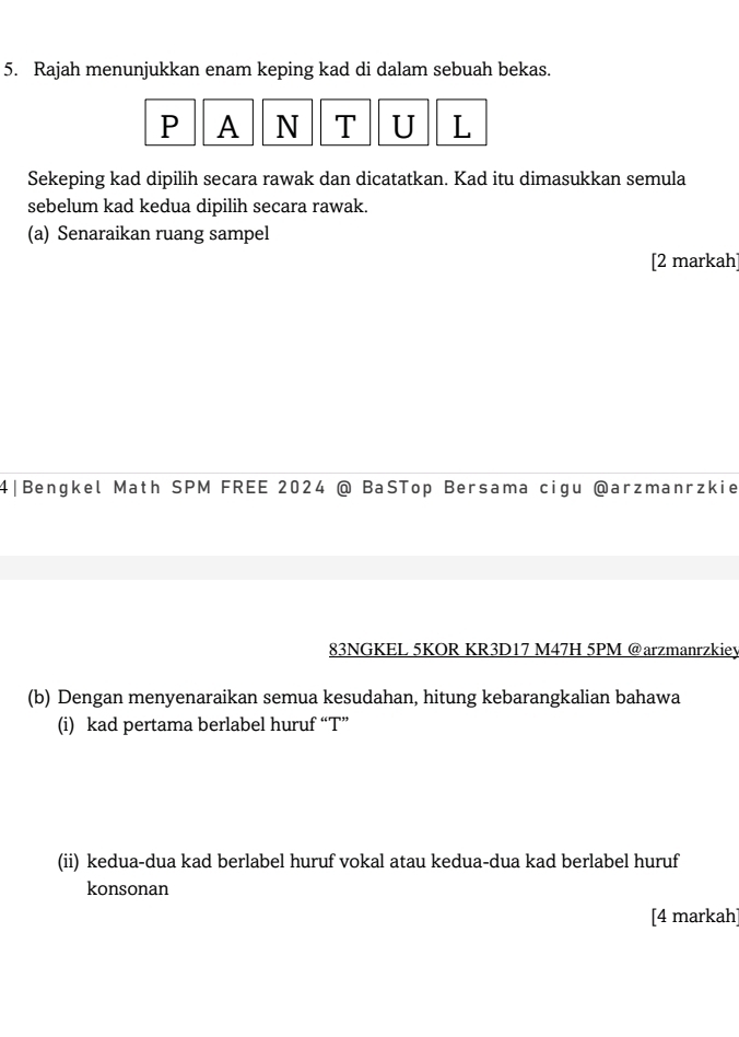 Rajah menunjukkan enam keping kad di dalam sebuah bekas.
P A N T U L 
Sekeping kad dipilih secara rawak dan dicatatkan. Kad itu dimasukkan semula 
sebelum kad kedua dipilih secara rawak. 
(a) Senaraikan ruang sampel 
[2 markah] 
4|Bengkel Math SPM FREE 2024 @ BaSTop Bersama cigu @arzmanrzkie 
83NGKEL 5KOR KR3D17 M47H 5PM @arzmanrzkiey 
(b) Dengan menyenaraikan semua kesudahan, hitung kebarangkalian bahawa 
(i) kad pertama berlabel huruf “ T ” 
(ii) kedua-dua kad berlabel huruf vokal atau kedua-dua kad berlabel huruf 
konsonan 
[4 markah]