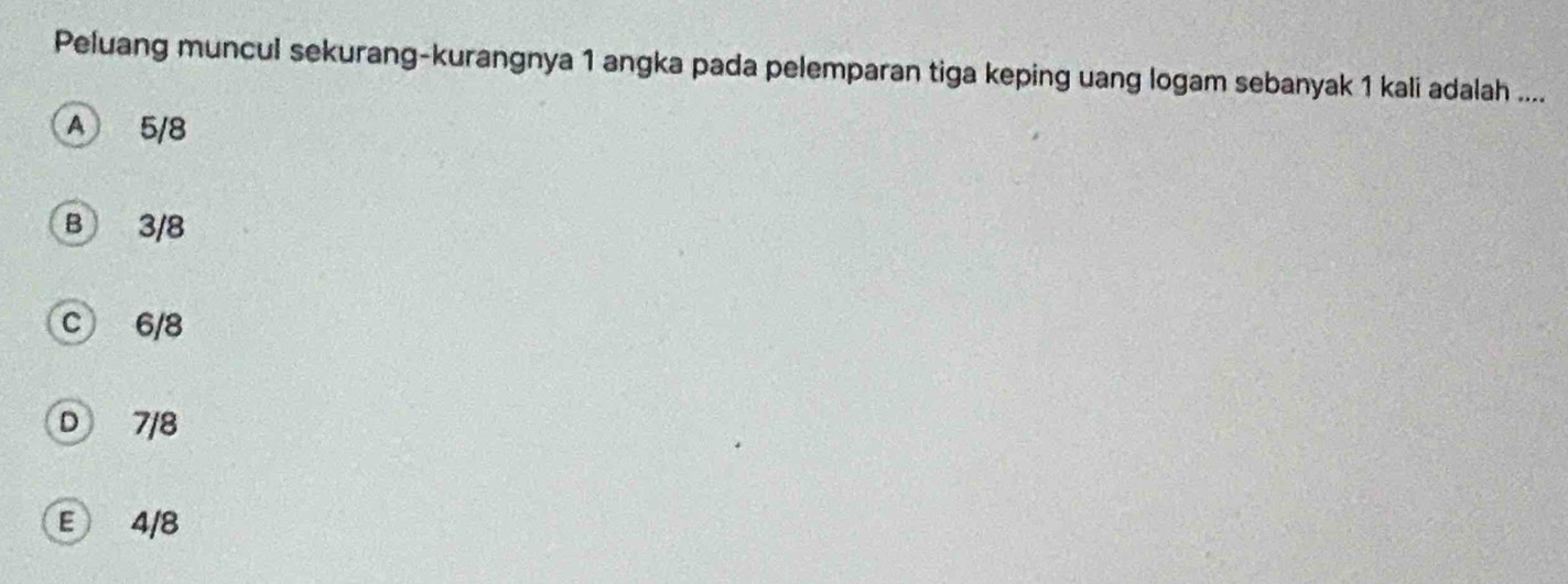 Peluang muncul sekurang-kurangnya 1 angka pada pelemparan tiga keping uang logam sebanyak 1 kali adalah ....
A 5/8
B 3/8
c 6/8
D 7/8
E 4/8