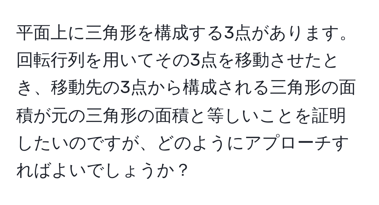 平面上に三角形を構成する3点があります。回転行列を用いてその3点を移動させたとき、移動先の3点から構成される三角形の面積が元の三角形の面積と等しいことを証明したいのですが、どのようにアプローチすればよいでしょうか？