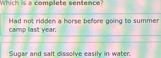 Which is a complete sentence?
Had not ridden a horse before going to summer
camp last year.
Sugar and salt dissolve easily in water.