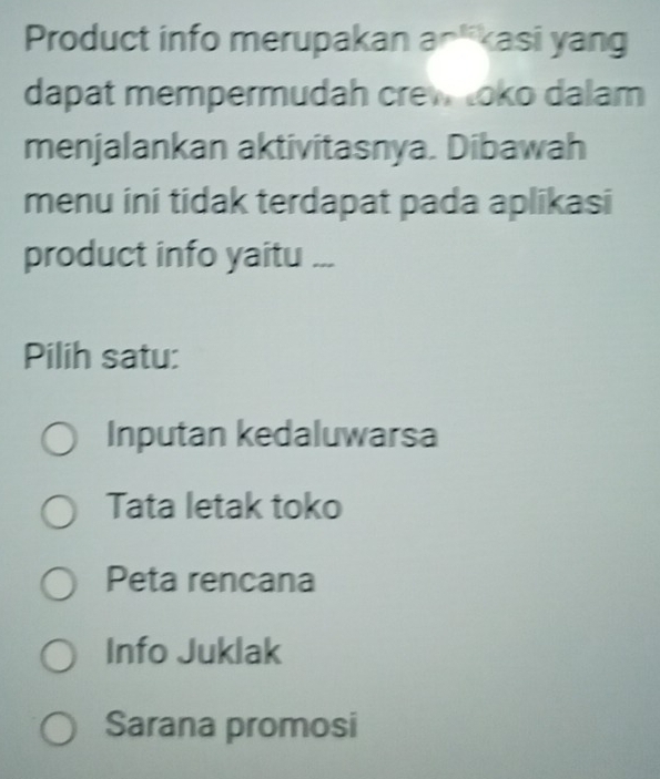 Product info merupakan an*kasi yang
dapat mempermudah crew toko dalam
menjalankan aktivitasnya. Dibawah
menu ini tidak terdapat pada aplikasi
product info yaitu ...
Pilih satu:
Inputan kedaluwarsa
Tata letak toko
Peta rencana
Info Juklak
Sarana promosi