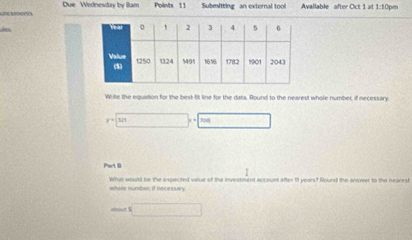 Due Wednesday by Bam Points 11 Submitting an external tool Available after Oct 1 at 1:10 pm 
Lncent 
dres 
Write the equation for the best-fit line for the data. Round to the nearest whole number, if necessary.
y=□ x+7x+700 _  
Part B 
What would be the expected value of the investment account after 11 years? Round the answer to the nearest 
whole number, if necessary 
aut $ □