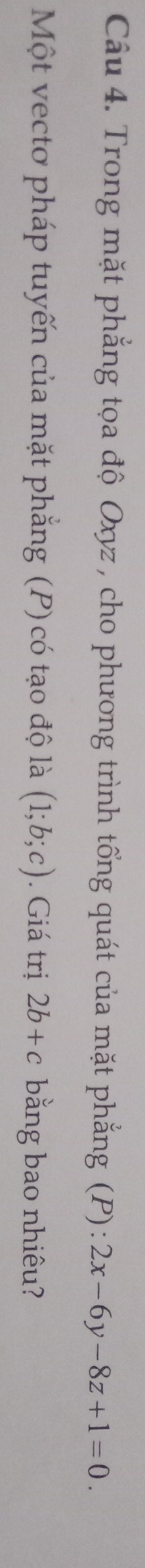 Trong mặt phẳng tọa độ Oxyz, cho phương trình tổng quát của mặt phẳng (P) : 2x-6y-8z+1=0. 
Một vectơ pháp tuyến của mặt phẳng (P) có tạo độ là (1;b;c). Giá trị 2b+c bằng bao nhiêu?