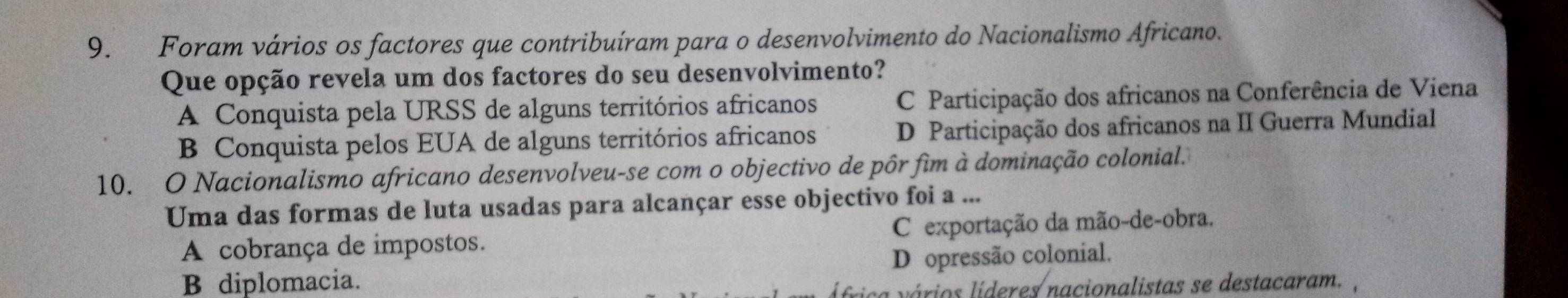 Foram vários os factores que contribuíram para o desenvolvimento do Nacionalismo Africano.
Que opção revela um dos factores do seu desenvolvimento?
A Conquista pela URSS de alguns territórios africanos C Participação dos africanos na Conferência de Viena
B Conquista pelos EUA de alguns territórios africanos D Participação dos africanos na II Guerra Mundial
10. O Nacionalismo africano desenvolveu-se com o objectivo de pôr fim à dominação colonial.
Uma das formas de luta usadas para alcançar esse objectivo foi a ...
A cobrança de impostos. C exportação da mão-de-obra.
B diplomacia. D opressão colonial.
a vários líderes nacionalistas se destacaram. ,