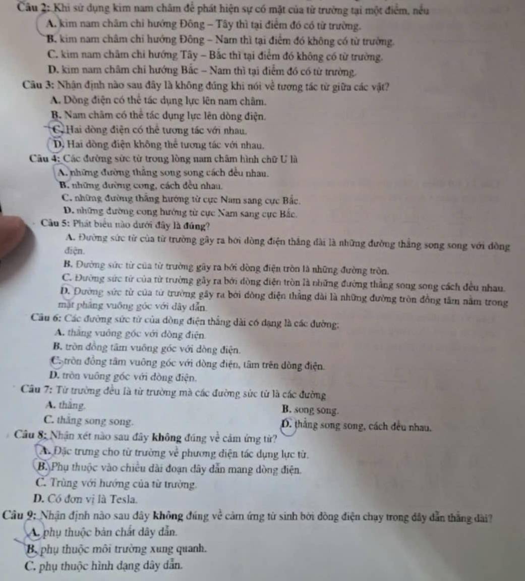 Khi sử dụng kim nam châm để phát hiện sự có mặt của từ trường tại một điểm, nều
A. kim nam châm chỉ hướng Đông - Tây thì tại điểm đó có từ trường.
B. kim nam châm chi hướng Đông - Nam thì tại điểm đó không có từ trưởng.
C. kim nam châm chi hướng Tây - Bắc thì tại điểm đó không có từ trường.
D. kim nam châm chỉ hướng Bắc - Nam thì tại điểm đó có từ trường.
Câu 3: Nhận định nào sau đây là không đúng khi nói về tương tác từ giữa các vật?
A. Dồng điện có thể tác dụng lực lên nam châm.
B. Nam châm có thể tác dụng lực lên dồng điện.
C Hai dòng điện có thể tương tác với nhau.
D. Hai đồng điện không thể tương tác với nhau.
Câu 4: Các đường sửc từ trong lòng nam châm hình chữ U là
A. những đường thăng song song cách đều nhau.
B. những đường cong, cách đều nhau,
C. những đường thắng hướng từ cực Nam sang cực Bắc.
D. những đường cong hướng từ cực Nam sang cực Bắc.
Cu 5: Phát biểu nào dưới đây là đúng?
A. Đường sức từ của từ trường gây ra bới dòng điện thắng đài là những đường thắng song song với đồng
điện.
B. Đường sức từ của từ trường gây ra bởi dòng điện tròn là những đường tròn.
C. Đường sức tử của từ trường gầy ra bởi đòng diện tròn là những đường thắng song song cách đều nhau.
D. Đường sức từ của từ trường gây ra bởi đồng diện thẳng dài là những đường tròn đồng tâm nằm trong
mặt pháng vuống góc với dây dẫn
Câu 6: Các đường sức từ của dồng điện thẳng dài có dạng là các đường:
A. thắng vuông góc với đòng điện.
B. tròn đồng tâm vuông góc với dồng điện.
C tròn đồng tâm vuông góc với dòng điện, tâm trên dồng điện.
D. tròn vuông góc với đòng điện.
Câu 7: Từ trường đều là từ trường mà các đường sức từ là các đường
A. thắng.
B. song song.
C. thắng song song. D. thắng song song, cách đều nhau.
Câu 8: Nhận xét nào sau đây không đúng về cảm ứng từ?
Ac Đặc trưng cho từ trường về phương diện tác dụng lực từ.
B. Phụ thuộc vào chiều dài đoạn dây dẫn mang dòng điện.
C. Trùng với hướng của từ trường.
D. Có đơn vị là Tesla.
Câu 9: Nhận định nào sau dây không đúng về cảm ứng tử sinh bởi đồng điện chạy trong đây dẫn thắng dài?
A phụ thuộc bản chất dây dẫn.
B phụ thuộc môi trường xung quanh.
C. phụ thuộc hình đạng dây dẫn.