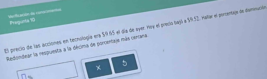 Verificación de conocimientos 
Pregunta 10 
El precio de las acciones en tecnología era $9.65 el día de ayer. Hoy el precio bajó a $9.52. Hallar el porcentaje de disminución 
Redondear la respuesta a la décima de porcentaje más cercana 
5 
o