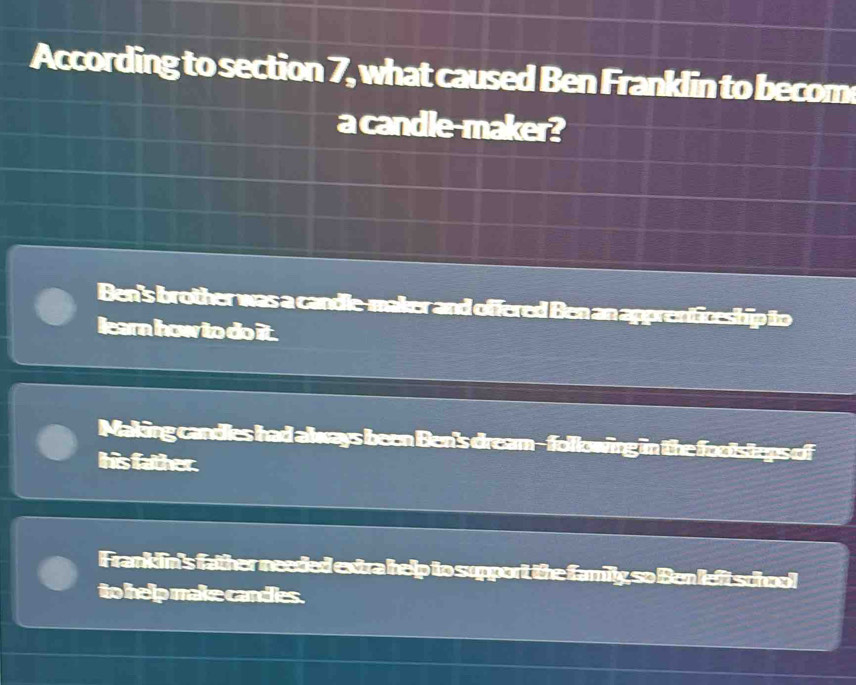 According to section B what caused Ben Franklin to becom 
a candle-maker?
Ben's brother was a candle-maker and offered Ben an apprenticeship to
learn how to do it.
Making candles had always been Ben's dream-following in the footsteps of
Ihis father.
Frankdin's father needed extra help to support the family, so Ben left school
to help make candies.