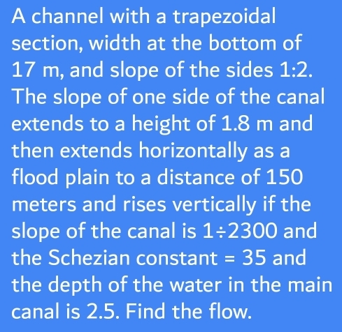 A channel with a trapezoidal 
section, width at the bottom of
17 m, and slope of the sides 1:2. 
The slope of one side of the canal 
extends to a height of 1.8 m and 
then extends horizontally as a 
flood plain to a distance of 150
meters and rises vertically if the 
slope of the canal is 1/ 2300 and 
the Schezian constant =35 and 
the depth of the water in the main 
canal is 2.5. Find the flow.